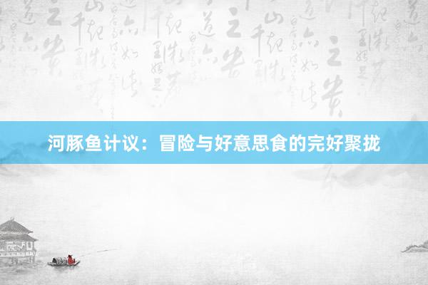 河豚鱼计议:冒险与好意思食的完好聚拢